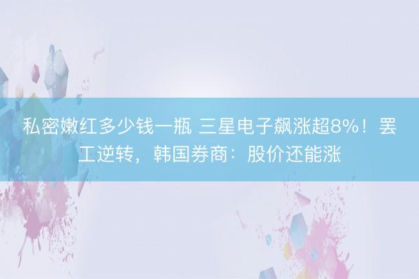 私密嫩红多少钱一瓶 三星电子飙涨超8%！罢工逆转，韩国券商：股价还能涨