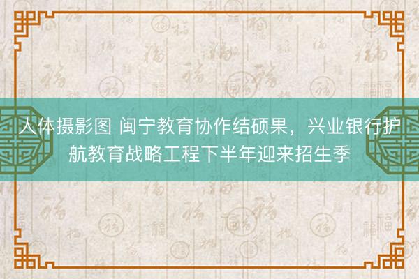 人体摄影图 闽宁教育协作结硕果,兴业银行护航教育战略工程下半年迎来招生季