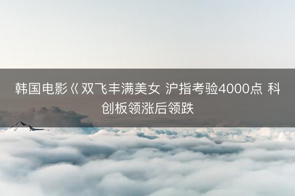 韩国电影巜双飞丰满美女 沪指考验4000点 科创板领涨后领跌