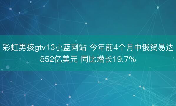 彩虹男孩gtv13小蓝网站 今年前4个月中俄贸易达852亿美元 同比增长19.7%