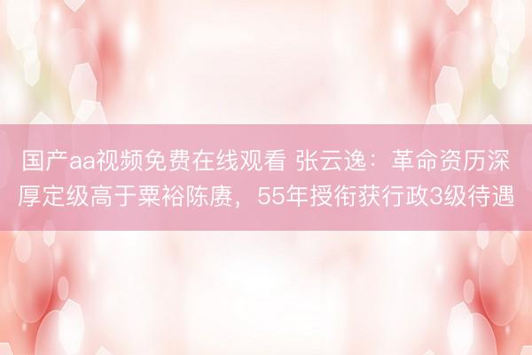 国产aa视频免费在线观看 张云逸：革命资历深厚定级高于粟裕陈赓，55年授衔获行政3级待遇