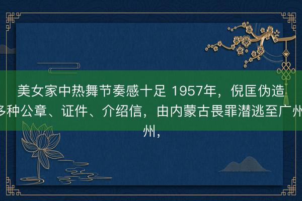 美女家中热舞节奏感十足 1957年，倪匡伪造多种公章、证件、介绍信，由内蒙古畏罪潜逃至广州，