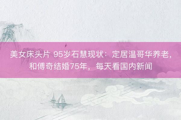 美女床头片 95岁石慧现状：定居温哥华养老，和傅奇结婚75年，每天看国内新闻