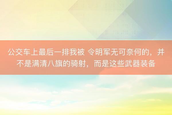 公交车上最后一排我被 令明军无可奈何的，并不是满清八旗的骑射，而是这些武器装备