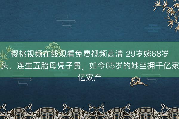 樱桃视频在线观看免费视频高清 29岁嫁68岁老头，连生五胎母凭子贵，如今65岁的她坐拥千亿家产