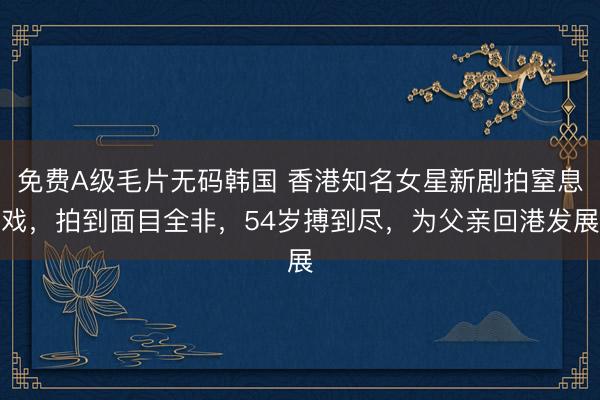 免费A级毛片无码韩国 香港知名女星新剧拍窒息戏，拍到面目全非，54岁搏到尽，为父亲回港发展