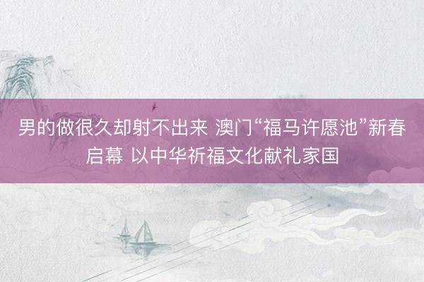 男的做很久却射不出来 澳门“福马许愿池”新春启幕 以中华祈福文化献礼家国