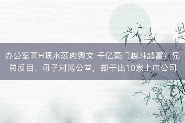 办公室高H喷水荡肉爽文 千亿豪门越斗越富？兄弟反目、母子对簿公堂，却干出10家上市公司