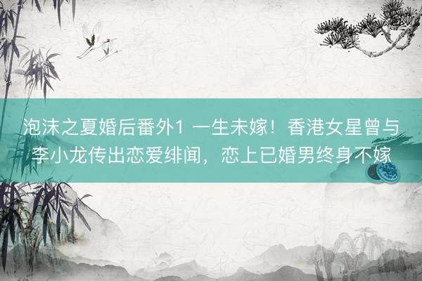 泡沫之夏婚后番外1 一生未嫁！香港女星曾与李小龙传出恋爱绯闻，恋上已婚男终身不嫁