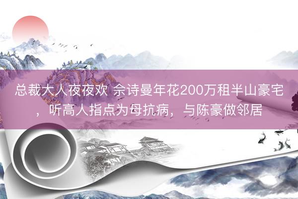 总裁大人夜夜欢 佘诗曼年花200万租半山豪宅，听高人指点为母抗病，与陈豪做邻居
