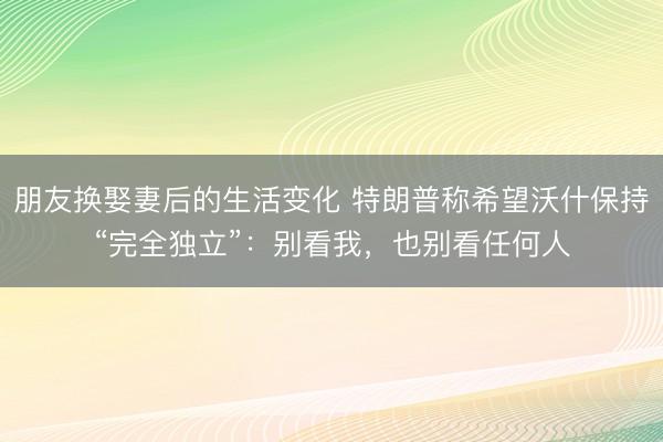 朋友换娶妻后的生活变化 特朗普称希望沃什保持“完全独立”：别看我，也别看任何人
