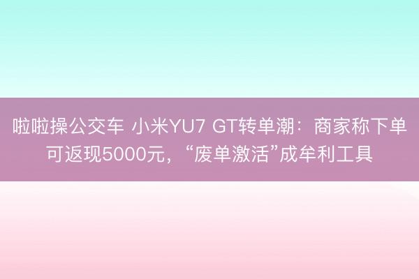 啦啦操公交车 小米YU7 GT转单潮：商家称下单可返现5000元，“废单激活”成牟利工具
