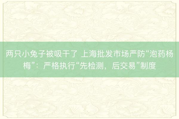 两只小兔子被吸干了 上海批发市场严防“泡药杨梅”：严格执行“先检测，后交易”制度