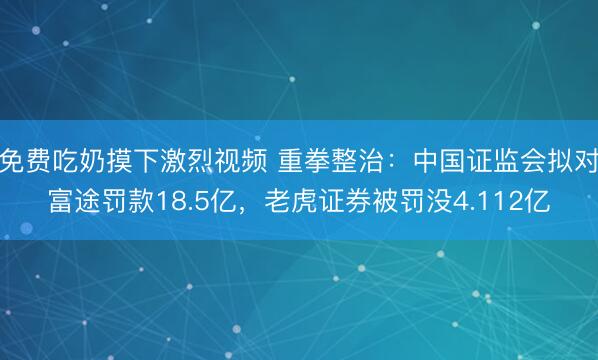 免费吃奶摸下激烈视频 重拳整治：中国证监会拟对富途罚款18.5亿，老虎证券被罚没4.112亿