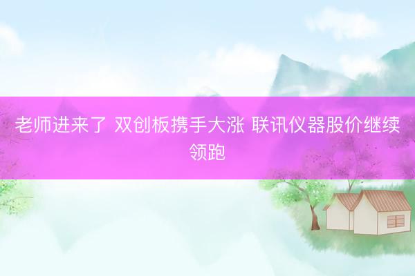 老师进来了 双创板携手大涨 联讯仪器股价继续领跑