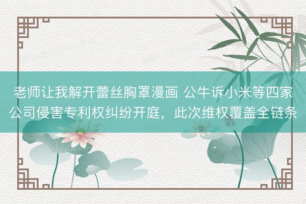 老师让我解开蕾丝胸罩漫画 公牛诉小米等四家公司侵害专利权纠纷开庭，此次维权覆盖全链条