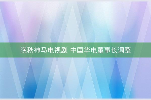 晚秋神马电视剧 中国华电董事长调整