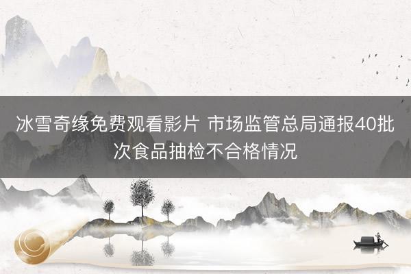 冰雪奇缘免费观看影片 市场监管总局通报40批次食品抽检不合格情况
