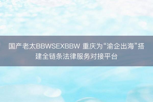 国产老太BBWSEXBBW 重庆为“渝企出海”搭建全链条法律服务对接平台
