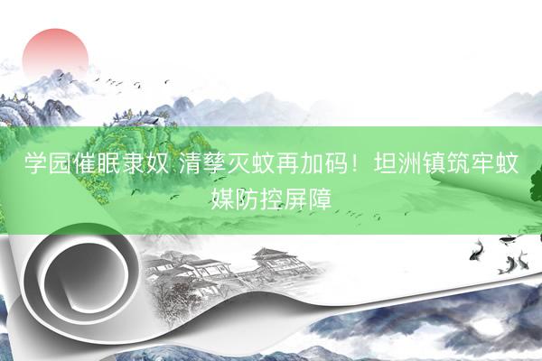 学园催眠隶奴 清孳灭蚊再加码！坦洲镇筑牢蚊媒防控屏障