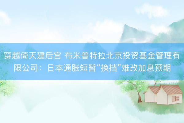 穿越倚天建后宫 布米普特拉北京投资基金管理有限公司：日本通胀短暂“换挡”难改加息预期
