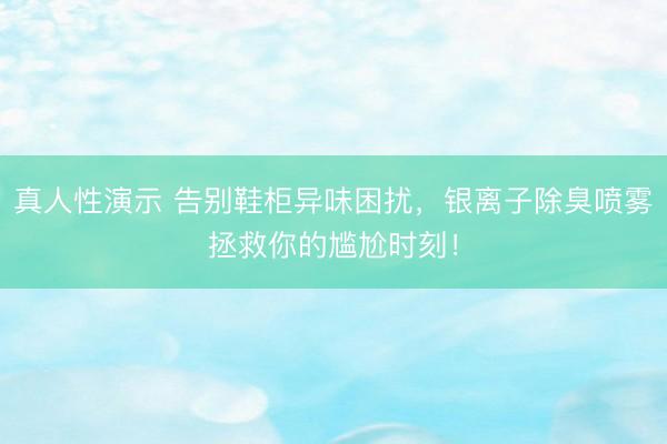 真人性演示 告别鞋柜异味困扰，银离子除臭喷雾拯救你的尴尬时刻！