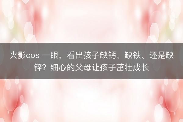 火影cos 一眼，看出孩子缺钙、缺铁、还是缺锌？细心的父母让孩子茁壮成长