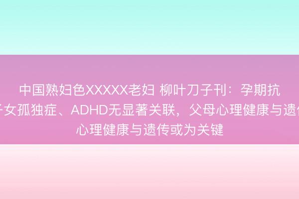 中国熟妇色XXXXX老妇 柳叶刀子刊：孕期抗抑郁药与子女孤独症、ADHD无显著关联，父母心理健康与遗传或为关键