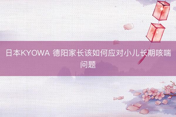 日本KYOWA 德阳家长该如何应对小儿长期咳喘问题