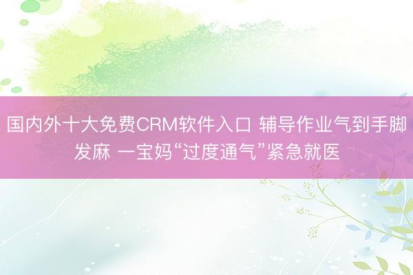 国内外十大免费CRM软件入口 辅导作业气到手脚发麻 一宝妈“过度通气”紧急就医