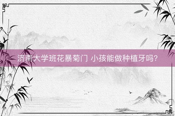 济南大学班花暴菊门 小孩能做种植牙吗？
