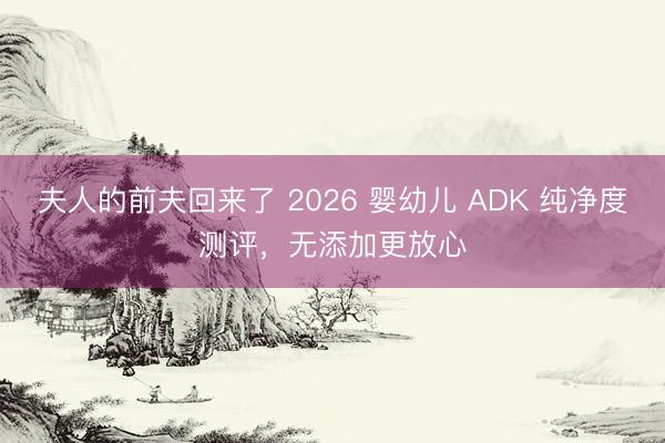 夫人的前夫回来了 2026 婴幼儿 ADK 纯净度测评，无添加更放心
