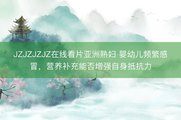 JZJZJZJZ在线看片亚洲熟妇 婴幼儿频繁感冒，营养补充能否增强自身抵抗力