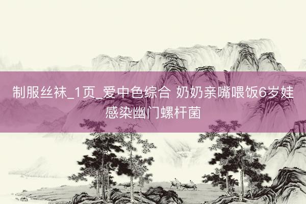 制服丝袜_1页_爱中色综合 奶奶亲嘴喂饭6岁娃感染幽门螺杆菌