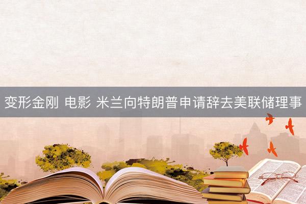 变形金刚 电影 米兰向特朗普申请辞去美联储理事