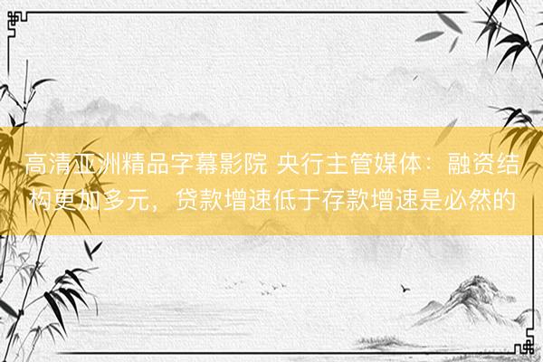 高清亚洲精品字幕影院 央行主管媒体：融资结构更加多元，贷款增速低于存款增速是必然的