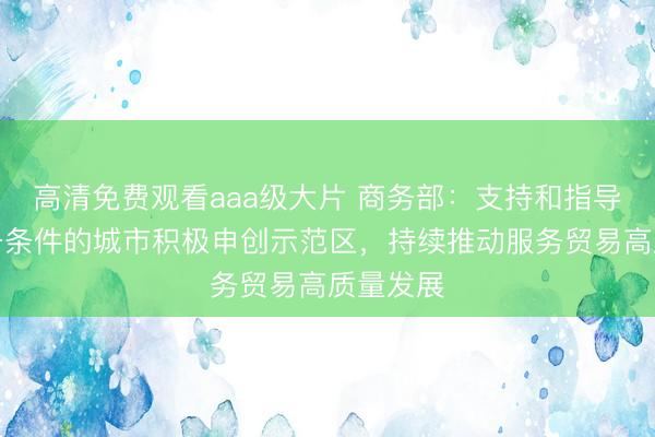 高清免费观看aaa级大片 商务部：支持和指导其他具备条件的城市积极申创示范区，持续推动服务贸易高质量发展