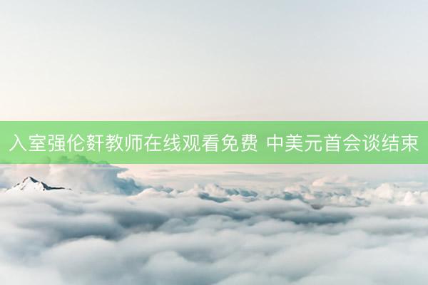 入室强伦姧教师在线观看免费 中美元首会谈结束