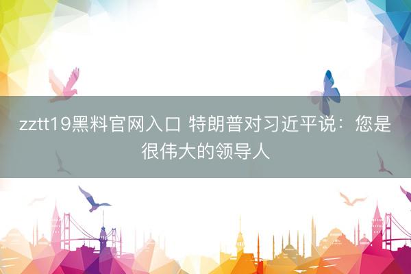 zztt19黑料官网入口 特朗普对习近平说：您是很伟大的领导人