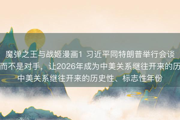 魔弹之王与战姬漫画1 习近平同特朗普举行会谈：中美应当做伙伴而不是对手，让2026年成为中美关系继往开来的历史性、标志性年份