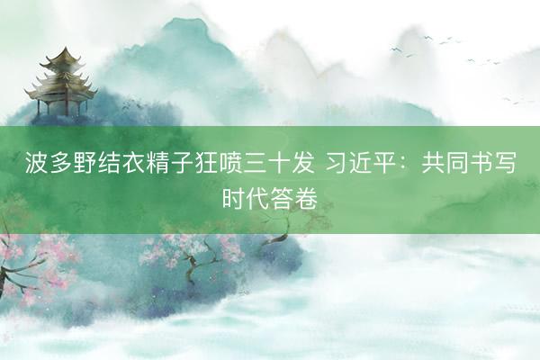 波多野结衣精子狂喷三十发 习近平：共同书写时代答卷