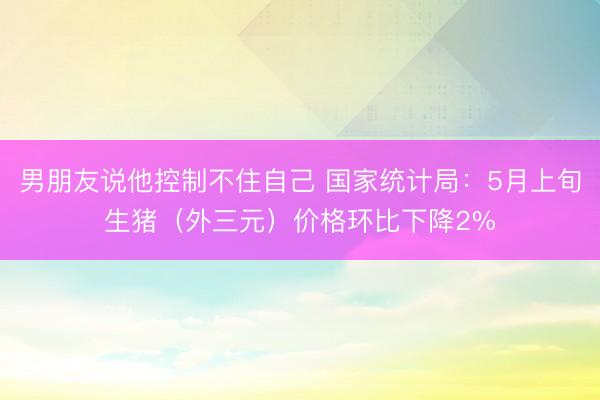 男朋友说他控制不住自己 国家统计局：5月上旬生猪（外三元）价格环比下降2%
