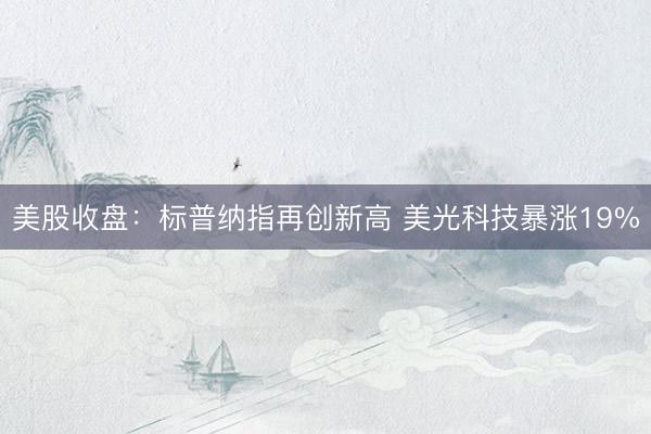 美股收盘：标普纳指再创新高 美光科技暴涨19%
