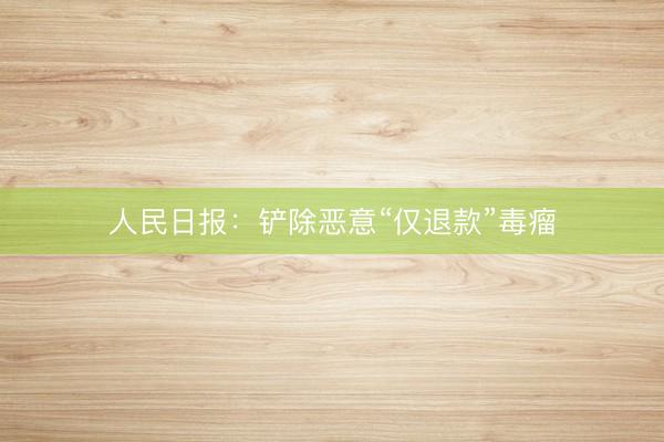 人民日报：铲除恶意“仅退款”毒瘤