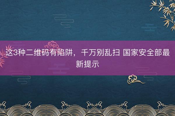 这3种二维码有陷阱，千万别乱扫 国家安全部最新提示