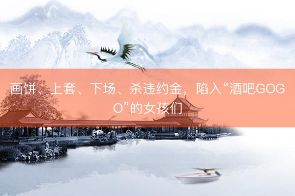 画饼、上套、下场、杀违约金，陷入“酒吧GOGO”的女孩们