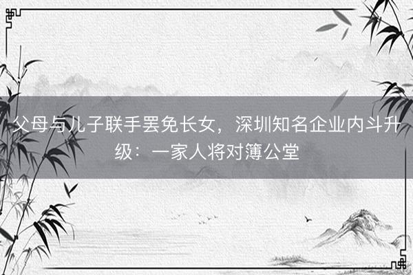 父母与儿子联手罢免长女，深圳知名企业内斗升级：一家人将对簿公堂