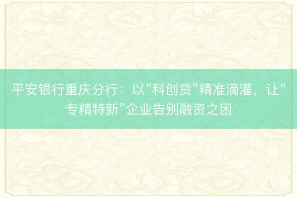 平安银行重庆分行：以“科创贷”精准滴灌，让“专精特新”企业告别融资之困