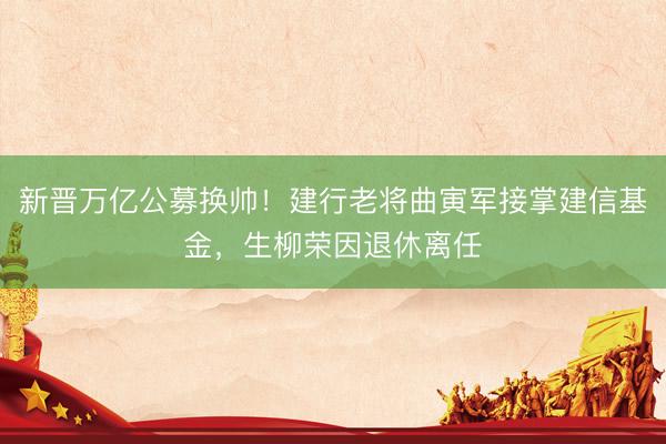 新晋万亿公募换帅！建行老将曲寅军接掌建信基金，生柳荣因退休离任