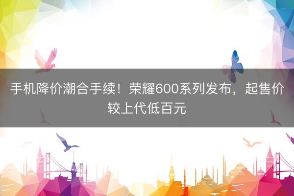 手机降价潮合手续！荣耀600系列发布，起售价较上代低百元